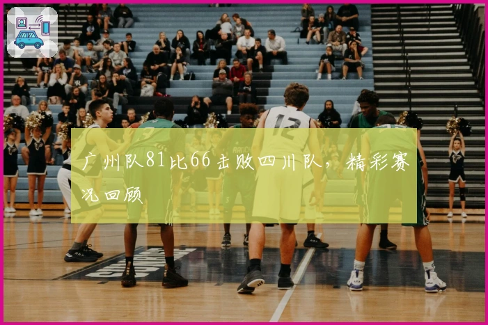 广州队81比66击败四川队，精彩赛况回顾