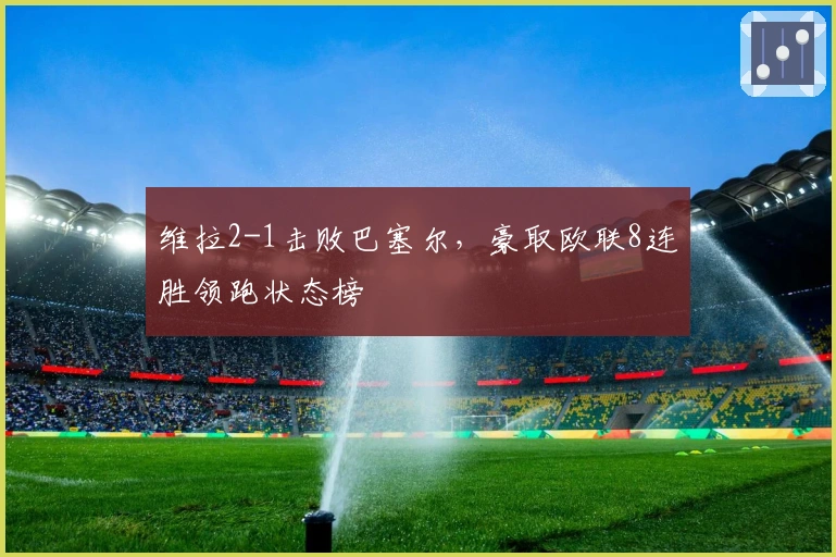维拉2-1击败巴塞尔，豪取欧联8连胜领跑状态榜