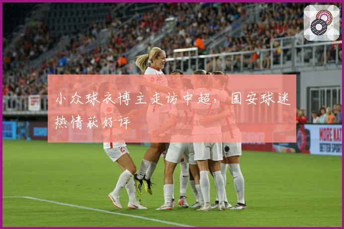 小众球衣博主走访中超，国安球迷热情获好评