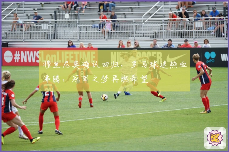 穆里尼奥确认回归，罗马球迷热血沸腾，冠军之梦再燃希望