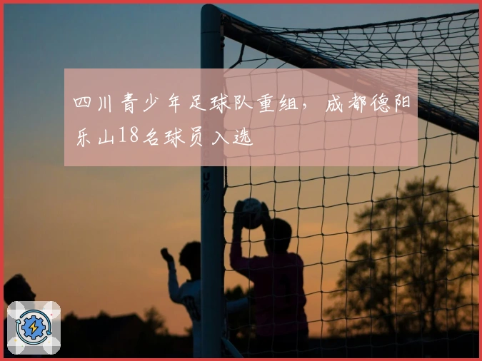 四川青少年足球队重组，成都德阳乐山18名球员入选
