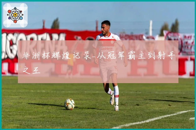 非洲杯辉煌记录_从冠军霸主到射手之王