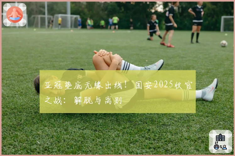 亚冠垫底无缘出线！国安2025收官之战：解脱与离别