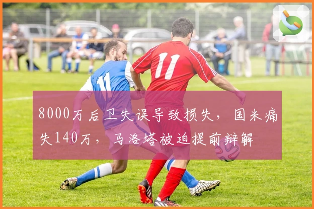 8000万后卫失误导致损失，国米痛失140万，马洛塔被迫提前辩解