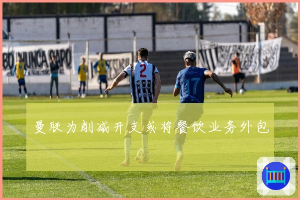 曼联为削减开支或将餐饮业务外包